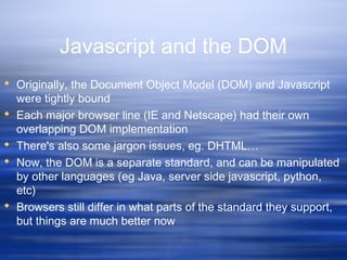 Javascript and the DOM
 Originally, the Document Object Model (DOM) and Javascript
were tightly bound
 Each major browser line (IE and Netscape) had their own
overlapping DOM implementation
 There's also some jargon issues, eg. DHTML…
 Now, the DOM is a separate standard, and can be manipulated
by other languages (eg Java, server side javascript, python,
etc)
 Browsers still differ in what parts of the standard they support,
but things are much better now
 