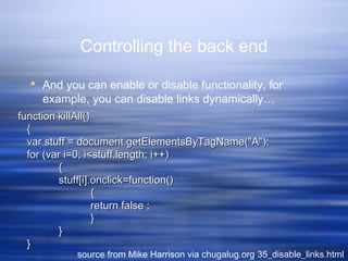 Controlling the back end
 And you can enable or disable functionality, for
example, you can disable links dynamically…
source from Mike Harrison via chugalug.org 35_disable_links.html
function killAll()function killAll()
{{
var stuff = document.getElementsByTagName("A");var stuff = document.getElementsByTagName("A");
for (var i=0; i<stuff.length; i++)for (var i=0; i<stuff.length; i++)
{{
stuff[i].onclick=function()stuff[i].onclick=function()
{{
return false ;return false ;
}}
}}
}}
 