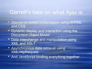 Garrett's take on what Ajax is
 Standards-based presentation using XHTML
and CSS
 Dynamic display and interaction using the
Document Object Model
 Data interchange and manipulation using
XML and XSLT
 Asynchronous data retrieval using
XMLHttpRequest
 And JavaScript binding everything together
 