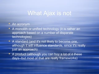 What Ajax is not
 An acronym
 A monolith or unified technology (it is rather an
approach based on a number of disparate
technologies)
 A standard (and it's not likely to become one,
although it will influence standards, since it's really
just an approach)
 A product (although you can buy a lot of it these
days--but most of that are really frameworks)
 