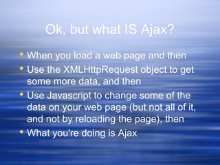 Ok, but what IS Ajax?
 When you load a web page and then
 Use the XMLHttpRequest object to get
some more data, and then
 Use Javascript to change some of the
data on your web page (but not all of it,
and not by reloading the page), then
 What you're doing is Ajax
 