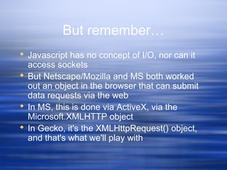 But remember…
 Javascript has no concept of I/O, nor can it
access sockets
 But Netscape/Mozilla and MS both worked
out an object in the browser that can submit
data requests via the web
 In MS, this is done via ActiveX, via the
Microsoft.XMLHTTP object
 In Gecko, it's the XMLHttpRequest() object,
and that's what we'll play with
 