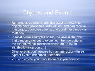 Objects and Events
 Remember, Javascript and the DOM are OOP, so
objects have properties, with values, and can receive
messages, based on events, and send messages via
methods
 In most of the examples so far, the user is the one
that causes an event to occur--eg. the nav buttons in
the slideshow call functions based on an event
initiated by a carbon unit
 Other events don't require human interaction--these
type of events are called "listeners"…
 You can create your own listeners if you need to
 