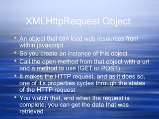 XMLHttpRequest Object
 An object that can load web resources from
within javascript
 So you create an instance of this object
 Call the open method from that object with a url
and a method to use (GET or POST)
 It makes the HTTP request, and as it does so,
one of it's properties cycles through the states
of the HTTP request
 You watch that, and when the request is
complete, you can get the data that was
retrieved
 