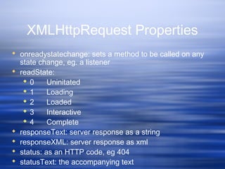 XMLHttpRequest Properties
 onreadystatechange: sets a method to be called on any
state change, eg. a listener
 readState:
 0 Uninitated
 1 Loading
 2 Loaded
 3 Interactive
 4 Complete
 responseText: server response as a string
 responseXML: server response as xml
 status: as an HTTP code, eg 404
 statusText: the accompanying text
 