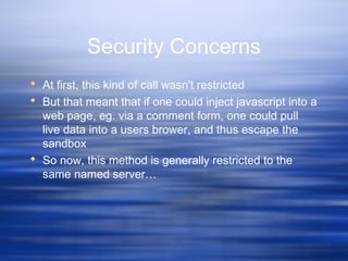 Security Concerns
 At first, this kind of call wasn't restricted
 But that meant that if one could inject javascript into a
web page, eg. via a comment form, one could pull
live data into a users brower, and thus escape the
sandbox
 So now, this method is generally restricted to the
same named server…
 