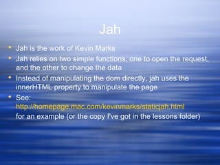 Jah
 Jah is the work of Kevin Marks
 Jah relies on two simple functions, one to open the request,
and the other to change the data
 Instead of manipulating the dom directly, jah uses the
innerHTML property to manipulate the page
 See:
http://homepage.mac.com/kevinmarks/staticjah.html
for an example (or the copy I've got in the lessons folder)
 