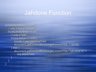 Jahdone Function
function jahDone(target) {function jahDone(target) {
// only if req is "loaded"// only if req is "loaded"
if (req.readyState == 4) {if (req.readyState == 4) {
// only if "OK"// only if "OK"
if (req.status == 200) {if (req.status == 200) {
results = req.responseText;results = req.responseText;
document.getElementById(target).innerHTML = results;document.getElementById(target).innerHTML = results;
} else {} else {
document.getElementById(target).innerHTML="jah error:n" +document.getElementById(target).innerHTML="jah error:n" +
req.statusText;req.statusText;
}}
}}
}}
 