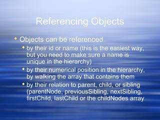 Referencing Objects
 Objects can be referenced
 by their id or name (this is the easiest way,
but you need to make sure a name is
unique in the hierarchy)
 by their numerical position in the hierarchy,
by walking the array that contains them
 by their relation to parent, child, or sibling
(parentNode, previousSibling, nextSibling,
firstChild, lastChild or the childNodes array
 