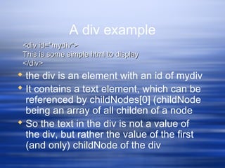 A div example
 the div is an element with an id of mydiv
 It contains a text element, which can be
referenced by childNodes[0] (childNode
being an array of all childen of a node
 So the text in the div is not a value of
the div, but rather the value of the first
(and only) childNode of the div
<div id="mydiv"><div id="mydiv">
This is some simple html to displayThis is some simple html to display
</div></div>
 