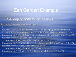 Zen Garden Example 1
 A loop of code to list the links….
for (var i = 0; i < document.links.length; i++)for (var i = 0; i < document.links.length; i++)
{{
document.write("<b>Link number " + i + " has these properties:</b><br/>");document.write("<b>Link number " + i + " has these properties:</b><br/>");
document.write("<i>nodeName is</i> " + document.links[i].nodeName + "<br/>");document.write("<i>nodeName is</i> " + document.links[i].nodeName + "<br/>");
document.write("<i>nodeType is</i> " + document.links[i].nodeType + "<br/>");document.write("<i>nodeType is</i> " + document.links[i].nodeType + "<br/>");
document.write("<i>parentNode.nodeValue is</i> "document.write("<i>parentNode.nodeValue is</i> "
+ document.links[i].parentNode.nodeValue + "<br/>");+ document.links[i].parentNode.nodeValue + "<br/>");
document.write("<i>firstChild is</i> " + document.links[i].firstChild + "<br/>");document.write("<i>firstChild is</i> " + document.links[i].firstChild + "<br/>");
document.write("<i>firstChild.nodeValue is</i> "document.write("<i>firstChild.nodeValue is</i> "
+ document.links[i].firstChild.nodeValue + "<br/>");+ document.links[i].firstChild.nodeValue + "<br/>");
document.write("<i>href is</i> " + document.links[i].href + "<br/>");document.write("<i>href is</i> " + document.links[i].href + "<br/>");
}}
 