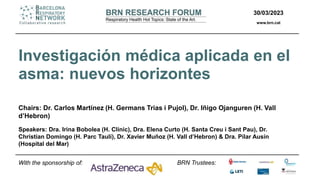 30/03/2023
www.brn.cat
BRN Trustees:
Investigación médica aplicada en el
asma: nuevos horizontes
Chairs: Dr. Carlos Martínez (H. Germans Trias i Pujol), Dr. Iñigo Ojanguren (H. Vall
d’Hebron)
Speakers: Dra. Irina Bobolea (H. Clínic), Dra. Elena Curto (H. Santa Creu i Sant Pau), Dr.
Christian Domingo (H. Parc Taulí), Dr. Xavier Muñoz (H. Vall d’Hebron) & Dra. Pilar Ausín
(Hospital del Mar)
With the sponsorship of:
 