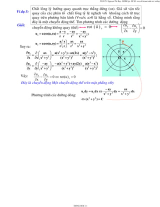 PGS.TS. Nguyen Thi Bay, DHBK tp. HCM; www4.hcmut.edu.vn/~ntbay

Chaát loûng lyù ltöôûng quay quanh truïc thaúng ñöùng (oz). Giaû söû vaän toác
Ví duï 5: quay cuûa caùc phaân toá chaát loûng tyû leä nghòch vôùi khoaûng caùch töø truïc
quay treân phöông baùn kính (V=a/r; a>0 laø haèng soá. Chuùng minh raèng
ñaây laø moät chuyeån ñoäng theá. Tìm phöông trình caùc ñöôøng doøng
Giaûi:
⎛ ∂u y ∂u x ⎞
rot ( u ) z = 0
chuyeån ñoäng khoâng quay (theá)
⎜
⎟
⎜ ∂x − ∂y ⎟ = 0
− ay
a − y − ay
⎠
⎝
=
=
u = u cos(u, ox) =
;
x

∂x

x2 + y 2

r2

u

a ⎛ x ⎞ ax
ax
uy = u cos(u, oy) = ⎜ ⎟ = 2 = 2
r⎝r⎠ r
x + y2

Suy ra:
∂uy

r r

=

y r

∂ ⎛ ax ⎞ a(x2 + y 2 ) − ax(2x) a(y 2 − x2 )
⎜
⎟=
= 2 2 2;
( x 2 + y 2 )2
(x + y )
∂x ⎜ x2 + y 2 ⎟
⎝
⎠

O x

∂ux ∂ ⎛ − ay ⎞ − a(x2 + y 2 ) + ay(2y) a(y 2 − x2 )
⎟=
= 2 2 2
= ⎜
( x 2 + y 2 )2
(x + y )
∂y ∂y ⎜ x2 + y 2 ⎟
⎝
⎠

∂u y

∂u x
= 0 ⇔ rot ( u ) z = 0
∂x
∂y
Ñaây laø chuyeån ñoäng Moät chuyeån ñoäng theá treân maët phaúng xOy

Vaäy:

−

Phöông trình caùc ñöôøng doøng:

u x dy = u y dx ⇔
⇔ (x 2 + y 2 ) = C

DONG HOC 11

ax
− ay
dy = 2
dx
2
2
x +y
x + y2

 