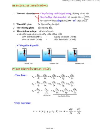 PGS.TS. Nguyen Thi Bay, DHBK tp. HCM; www4.hcmut.edu.vn/~ntbay

III. PHAÂN LOAÏI CHUYEÅN ÑOÄNG:
1. Theo ma saùt nhôùt:

Chuyeån ñoäng chaát loûng lyù töôûng, : khoâng coù ma saùt
Chuyeån ñoäng chaát loûng thöïc: coù ma saùt - Re =

Fquantinh
Fmasat

Re=VD/ν=V4R/ν:taàng(Re<2300) - roái (Re>2300)
2. Theo thôøi gian:

oån ñònh-khoâng oån ñònh.

3 Theo khoâng gian:

ñeàu-khoâng ñeàu.

4

Theo tính neùn ñöôïc: soá Mach M=u/a
a: vaän toác truyeàn aâm; u:vaän toác phaàn töû löu chaát
döôùi aâm thanh (M<1)
ngang aâm thanh (M=1)
treân aâm thanh (M>1)
sieâu aâm thanh (M>>1)
Thí nghieäm Reynolds

IV. GIA TOÁC PHAÀN TÖÛ LÖU CHAÁT :
•Theo Euler:

du x ∂u x
∂u
∂u
∂u
=
+ ux x + uy x + uz x
dt
∂y
∂t
∂x
∂z
du
∂u
∂u
∂u
∂u
a y = y = y + ux y + u y y + uz y
dt
∂t
∂x
∂y
∂z
du
∂u z
∂u
∂u
∂u
az = z =
+ ux z + uy z + uz z
dt
∂t
∂x
∂y
∂z

ax =

t.ph.cuïc - boä

thaønh phaàn ñoái löu

•Theo Lagrange:

u = u (x 0 , y0 , z0 , t) ⇒ a =

DONG HOC 3

du
∂u
=
dt
∂t

 