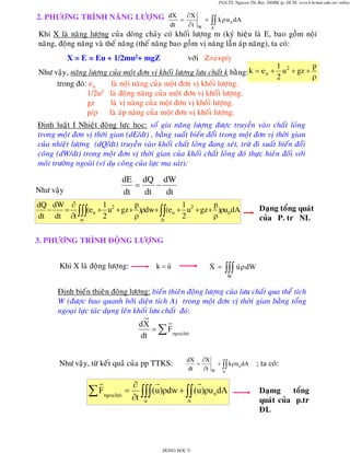 PGS.TS. Nguyen Thi Bay, DHBK tp. HCM; www4.hcmut.edu.vn/~ntbay

2. PHÖÔNG TRÌNH NAÊNG LÖÔÏNG dX = ∂ X
dt

∂t

+
W

∫∫ k ρ u n dA

A

Khi X laø naêng löôïng cuûa doøng chaûy coù khoái löôïng m (kyù hieäu laø E, bao goàm noäi
naêng, ñoäng naêng vaø theá naêng (theá naêng bao goàm vò naêng laãn aùp naêng), ta coù:
X = E = Eu + 1/2mu2+ mgZ

vôùi Z=z+p/γ

p
1 2
Nhö vaäy, naêng löôïng cuûa moät ñôn vò khoái löôïng löu chaát k baèng: k = e u + u + gz +
2
ρ
trong ñoù: eu
laø noäi naêng cuûa moät ñôn vò khoái löôïng.
1/2u2 laø ñoäng naêng cuûa moät ñôn vò khoái löôïng.
gz
laø vò naêng cuûa moät ñôn vò khoái löôïng.
p/ρ laø aùp naêng cuûa moät ñôn vò khoái löôïng.

Ñònh luaät I Nhieät ñoäng löïc hoïc: soá gia naêng löôïng ñöôïc truyeàn vaøo chaát loûng
trong moät ñôn vò thôøi gian (dE/dt) , baèng suaát bieán ñoåi trong moät ñôn vò thôøi gian
cuûa nhieät löôïng (dQ/dt) truyeàn vaøo khoái chaát loûng ñang xeùt, tröø ñi suaát bieán ñoåi
coâng (dW/dt) trong moät ñôn vò thôøi gian cuûa khoái chaát loûng ñoù thöïc hieân ñoái vôùi
moâi tröôøng ngoaøi (ví duï coâng cuûa löïc ma saùt):

dE dQ dW
=
−
dt
dt
dt

Nhö vaäy

1
1
dQ dW ∂
p
p
−
= ∫∫∫(eu + u2 + gz + )ρdw+ ∫∫(eu + u2 + gz + )ρundA
2
2
dt dt ∂t w
ρ
ρ
A

Daïng toång quaùt
cuûa P. tr NL

3. PHÖÔNG TRÌNH ÑOÄNG LÖÔÏNG
Khi X laø ñoäng löôïng:

k=u

X =

∫∫∫ u ρ dW
W

Ñònh bieán thieân ñoäng löôïng: bieán thieân ñoäng löôïng cuûa löu chaát qua theå tích
W (ñöôïc bao quanh bôûi dieän tích A) trong moät ñôn vò thôøi gian baèng toång
ngoaïi löïc taùc duïng leân khoái löu chaát ñoù:

dX
= ∑ F ngoaïilöïc
dt
Nhö vaäy, töø keát quaû cuûa pp TTKS:

∑F

=
ngoaïilöïc

dX ∂X
=
+ ∫∫ kρu n dA
dt
∂t W A

∂
(u )ρdw + ∫∫ (u )ρu n dA
∂t ∫∫∫
w
A

DONG HOC 9

; ta coù:
Daïmg
toång
quaùt cuûa p.tr
ÑL

 