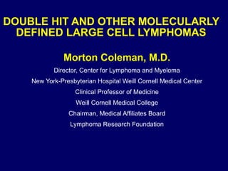 DOUBLE HIT AND OTHER MOLECULARLY
DEFINED LARGE CELL LYMPHOMAS
Morton Coleman, M.D.
Director, Center for Lymphoma and Myeloma
New York-Presbyterian Hospital Weill Cornell Medical Center
Clinical Professor of Medicine
Weill Cornell Medical College
Chairman, Medical Affiliates Board
Lymphoma Research Foundation
 