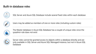 Built-in database roles
SQL Server and Azure SQL Database include several fixed roles within each database
Users may be added as members of one or more roles (including custom roles)
The Master database in Azure SQL Database has a couple of unique roles since the
sysadmin role does not exist
Server roles cannot be granted access to objects within a database directly and are
only available in SQL Server and Azure SQL Managed Instance, but not in Azure SQL
Database
 