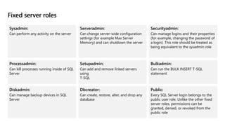 Fixed server roles
Sysadmin:
Can perform any activity on the server
Serveradmin:
Can change server-wide configuration
settings (for example Max Server
Memory) and can shutdown the server
Securityadmin:
Can manage logins and their properties
(for example, changing the password of
a login). This role should be treated as
being equivalent to the sysadmin role
Processadmin:
Can kill processes running inside of SQL
Server
Setupadmin:
Can add and remove linked servers
using
T-SQL
Bulkadmin:
Can run the BULK INSERT T-SQL
statement
Diskadmin:
Can manage backup devices in SQL
Server
Dbcreator:
Can create, restore, alter, and drop any
database
Public:
Every SQL Server login belongs to the
public user role. Unlike the other fixed
server roles, permissions can be
granted, denied, or revoked from the
public role
 