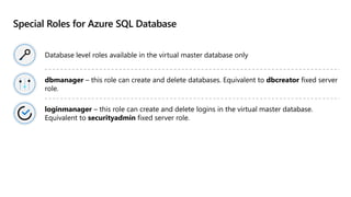 Special Roles for Azure SQL Database
Database level roles available in the virtual master database only
dbmanager – this role can create and delete databases. Equivalent to dbcreator fixed server
role.
loginmanager – this role can create and delete logins in the virtual master database.
Equivalent to securityadmin fixed server role.
 
