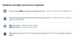 Database and object permissions explained
There are four DML permissions on tables and views – SELECT, INSERT UPDATE and DELETE
Stored Procedures and Functions have their own permissions – ALTER, CONTROL, EXECUTE,
and VIEW DEFINITION
DCL permissions – GRANT, DENY, REVOKE
DDL permissions – CREATE, ALTER, DROP
Permissions which are REVOKED, remove any existing GRANT or DENY permission from the
object
 