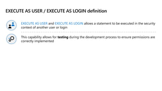 EXECUTE AS USER / EXECUTE AS LOGIN definition
EXECUTE AS USER and EXECUTE AS LOGIN allows a statement to be executed in the security
context of another user or login
This capability allows for testing during the development process to ensure permissions are
correctly implemented
 