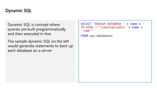Dynamic SQL
Dynamic SQL is concept where
queries are built programmatically
and then executed in-line
The sample dynamic SQL on the left
would generate statements to back up
each database on a server
SELECT 'BACKUP DATABASE ' + name + '
TO DISK =''backupsql1' + name +
'.bak'''
FROM sys.databases
 
