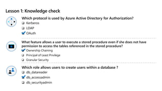 Lesson 1: Knowledge check
Which protocol is used by Azure Active Directory for Authorization?
 Kerberos
 LDAP
 OAuth
Which role allows users to create users within a database ?
 db_datareader
 db_accessadmin
 db_securityadmin
What feature allows a user to execute a stored procedure even if she does not have
permission to access the tables referenced in the stored procedure?
 Ownership Chaining
 Principal of Least Privilege
 Granular Security
 