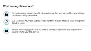 What is encryption at rest?
Encryption at rest protects data files, transaction log files, and backup files by requiring a
certificate to bring them online
SQL Server and Azure SQL Database implement this through a feature called Transparent
Data Encryption
You can also encrypt your Azure VM disks to provide an additional level of protection
beyond TDE for your SQL Servers
 