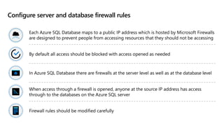 Configure server and database firewall rules
Each Azure SQL Database maps to a public IP address which is hosted by Microsoft Firewalls
are designed to prevent people from accessing resources that they should not be accessing
By default all access should be blocked with access opened as needed
In Azure SQL Database there are firewalls at the server level as well as at the database level
When access through a firewall is opened, anyone at the source IP address has access
through to the databases on the Azure SQL server
Firewall rules should be modified carefully
 