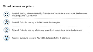 Virtual network endpoints
Network Peering allows connectivity from within a Virtual Network to Azure PaaS services
including Azure SQL Database
Network Endpoint peering is limited to one Azure region
Network Endpoint peering allows only server level connections, not a database one
Requires outbound access to Azure SQL Database Public IP addresses
 