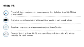 Private link
Private link allows you to connect various Azure services (including Azure SQL DB) to a
private endpoint
A private endpoint is a private IP address within a specific virtual network subnet
This allows for you to use network rules to prevent data exfiltration
Can route directly to Azure SQL DB over ExpressRoute or Point to Point VPN without
traversing the public internet
 