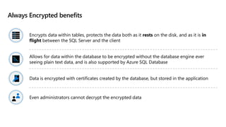 Always Encrypted benefits
Encrypts data within tables, protects the data both as it rests on the disk, and as it is in
flight between the SQL Server and the client
Allows for data within the database to be encrypted without the database engine ever
seeing plain text data, and is also supported by Azure SQL Database
Data is encrypted with certificates created by the database, but stored in the application
Even administrators cannot decrypt the encrypted data
 