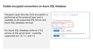 Enable encrypted connections on Azure SQL Database
Transport Layer Security (TLS) encryption is
performed at the protocol layer and is
available to all supported SQL Server and
Azure SQL database services
For Azure SQL Database enforce a TLS
version at the server level - currently
supported are 1.0, 1.1, and 1.2
 