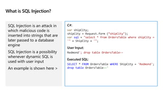 What is SQL Injection?
SQL Injection is an attack in
which malicious code is
inserted into strings that are
later passed to a database
engine
SQL Injection is a possibility
whenever dynamic SQL is
used with user input
An example is shown here >
C#:
var shipCity;
shipCity = Request.form (“shipCity");
var sql = "select * from OrdersTable where shipCity =
'" + ShipCity + '";
User Input:
Redmond'; drop table OrdersTable--
Executed SQL:
SELECT * FROM OrdersTable WHERE ShipCity = 'Redmond';
drop table OrdersTable--'
 