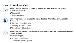 Lesson 2: Knowledge check
Which feature provides a private IP address for an Azure SQL Database?
 Network Endpoints
 Private Link
 Database Firewall
Which technique can be used to create database firewall rules in Azure SQL
Database?
 Running a PowerShell script
 Running an Azure CLI script
 Executing a T-SQL statement
Which feature prevents members of the sysadmin role from viewing the values of
data in a table?
 Always Encrypted
 Dynamic Data Masking
 Transparent Data Encryption
 