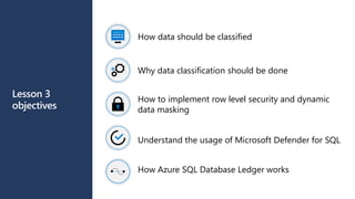 Lesson 3
objectives
How data should be classified
Why data classification should be done
How to implement row level security and dynamic
data masking
Understand the usage of Microsoft Defender for SQL
How Azure SQL Database Ledger works
 