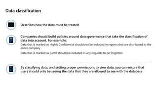 Data classification
Describes how the data must be treated
Companies should build policies around data governance that take the classification of
data into account. For example:
Data that is marked as Highly Confidential should not be included in reports that are distributed to the
entire company
Data that is marked as GDPR should be included in any requests to be forgotten
By classifying data, and setting proper permissions to view data, you can ensure that
users should only be seeing the data that they are allowed to see with the database
 