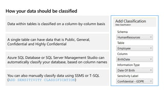 How your data should be classified
Data within tables is classified on a column-by-column basis
A single table can have data that is Public, General,
Confidential and Highly Confidential
Azure SQL Database or SQL Server Management Studio can
automatically classify your database, based on column names
You can also manually classify data using SSMS or T-SQL
(ADD SENSITIVITY CLASSIFICATION)
 