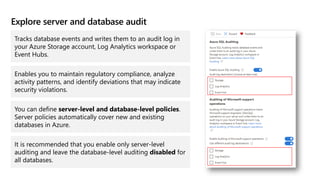 Explore server and database audit
Tracks database events and writes them to an audit log in
your Azure Storage account, Log Analytics workspace or
Event Hubs.
Enables you to maintain regulatory compliance, analyze
activity patterns, and identify deviations that may indicate
security violations.
You can define server-level and database-level policies.
Server policies automatically cover new and existing
databases in Azure.
It is recommended that you enable only server-level
auditing and leave the database-level auditing disabled for
all databases.
 