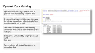 Dynamic Data Masking
Dynamic Data Masking (DDM) is used to
prevent users from seeing sensitive data
Dynamic Data Masking hides data from view
by using a user defined value instead of the
actual data which is stored
The data is masked server side, meaning
unmasked data is never transmitted over the
network
Data can be unmasked by simply granting a
right
to a user
Server admins will always have access to
unmasked data
 