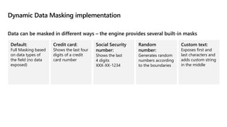 Dynamic Data Masking implementation
Data can be masked in different ways – the engine provides several built-in masks
Default:
Full Masking based
on data types of
the field (no data
exposed)
Credit card:
Shows the last four
digits of a credit
card number
Social Security
number:
Shows the last
4 digits
XXX-XX-1234
Random
number:
Generates random
numbers according
to the boundaries
Custom text:
Exposes first and
last characters and
adds custom string
in the middle
 