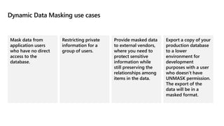 Dynamic Data Masking use cases
Mask data from
application users
who have no direct
access to the
database.
Restricting private
information for a
group of users.
Provide masked data
to external vendors,
where you need to
protect sensitive
information while
still preserving the
relationships among
items in the data.
Export a copy of your
production database
to a lower
environment for
development
purposes with a user
who doesn’t have
UNMASK permission.
The export of the
data will be in a
masked format.
 