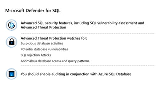 Microsoft Defender for SQL
Advanced SQL security features, including SQL vulnerability assessment and
Advanced Threat Protection
Advanced Threat Protection watches for:
Suspicious database activities
Potential database vulnerabilities
SQL Injection Attacks
Anomalous database access and query patterns
You should enable auditing in conjunction with Azure SQL Database
 