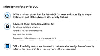 Microsoft Defender for SQL
Offers a suite of protections for Azure SQL Database and Azure SQL Managed
Instance as part of the advanced SQL security features
Advanced Threat Protection watches for:
Suspicious database activities
Potential database vulnerabilities
SQL Injection Attacks
Anomalous database access and query patterns
SQL vulnerability assessment is a service that uses a knowledge base of security
rules to flag items that do not comply when they are scanned.
 