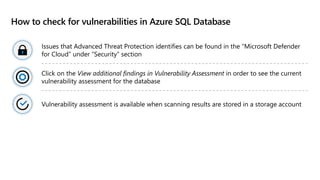 How to check for vulnerabilities in Azure SQL Database
Issues that Advanced Threat Protection identifies can be found in the “Microsoft Defender
for Cloud” under “Security” section
Click on the View additional findings in Vulnerability Assessment in order to see the current
vulnerability assessment for the database
Vulnerability assessment is available when scanning results are stored in a storage account
 
