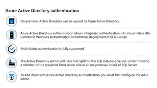 Azure Active Directory authentication
On-premises Active Directory can be synced to Azure Active Directory
Azure Active Directory authentication allows integrated authentication into cloud native dbs
- similar to Windows Authentication in traditional deployment of SQL Server
Multi-factor authentication is fully supported
The Active Directory Admin will have full rights to the SQL Database Server, similar to being
a member of the sysadmin fixed server role in an on-premises install of SQL Server
To add Users with Azure Active Directory Authentication, you must first configure the AAD
admin
 