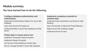 Module summary
You have learned how to do the following:
Configure database authentication and
authorization:
Understand Authentication Options for Azure SQL
Database
Learn what Security Principals are
Understand Roles in Azure SQL Database and SQL
Server
Protect data in-transit and at-rest:
Implement Transparent Data Encryption
Implement Always Encrypted
Use Dynamic Data Masking to protect data
How to manage firewalls in Azure SQL Database
Implement compliance controls for
sensitive data:
Understand data classification and Dynamic Data
Masking
Learn the benefits of Advanced Threat Detection
Explore Azure SQL Database Ledger
Understand Azure Purview
 