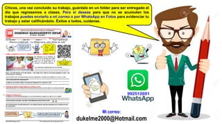 Mi correo:
dukelme2000@Hotmail.com
Chicos, una vez concluido su trabajo, guárdalo en un folder para ser entregado el
día que regresemos a clases. Pero si deseas para que no se acumulen los
trabajos puedes enviarlo a mi correo o por WhatsApp en Fotos para evidenciar tu
trabajo y estar calificándolo. Éxitos a todos, cuídense.
DJ DUKELME
992512691
 