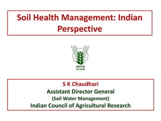 Soil Health Management: Indian
Perspective
S K Chaudhari
Assistant Director General
(Soil Water Management)
Indian Council of Agricultural Research
 