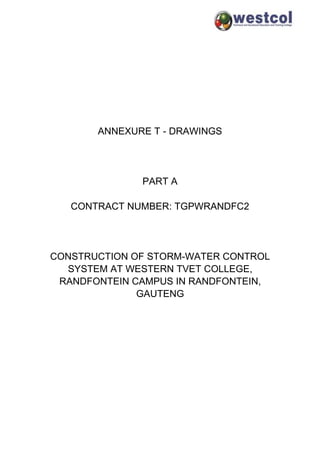 ANNEXURE T - DRAWINGS
PART A
CONTRACT NUMBER: TGPWRANDFC2
CONSTRUCTION OF STORM-WATER CONTROL
SYSTEM AT WESTERN TVET COLLEGE,
RANDFONTEIN CAMPUS IN RANDFONTEIN,
GAUTENG
 